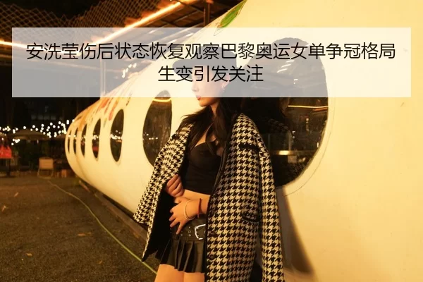 安洗莹伤后状态恢复观察巴黎奥运女单争冠格局生变引发关注