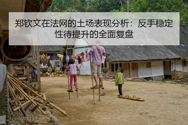 郑钦文在法网的土场表现分析：反手稳定性待提升的全面复盘